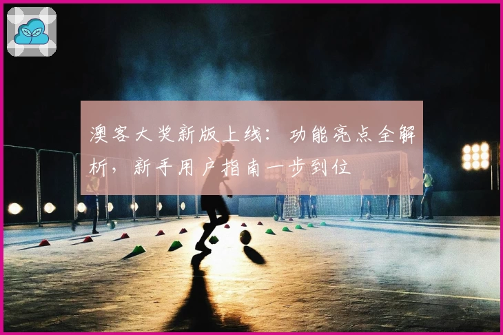 澳客大奖新版上线：功能亮点全解析，新手用户指南一步到位