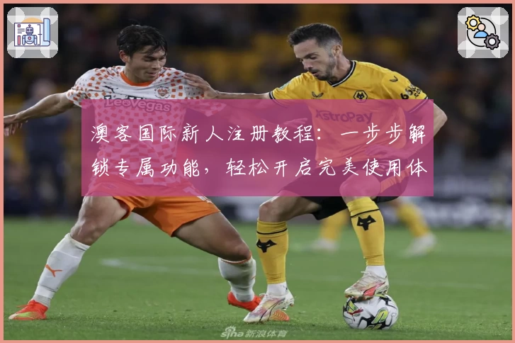 澳客国际新人注册教程：一步步解锁专属功能，轻松开启完美使用体验