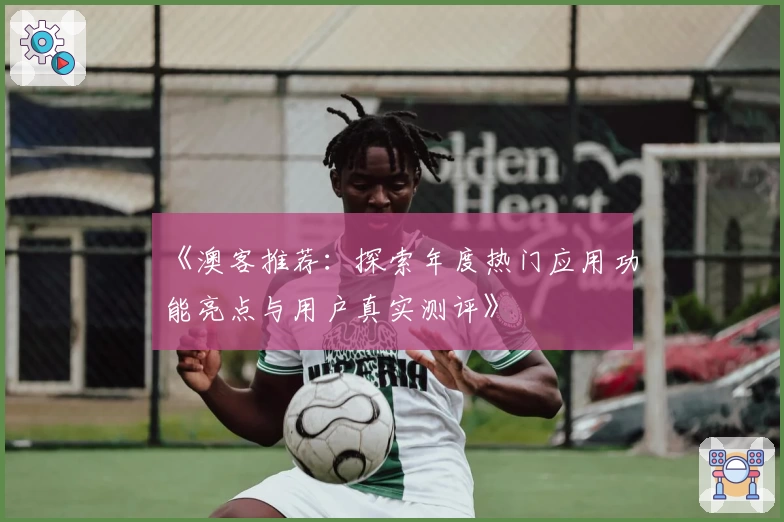 《澳客推荐：探索年度热门应用功能亮点与用户真实测评》