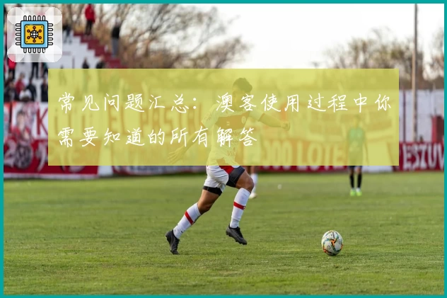 常见问题汇总:澳客使用过程中你需要知道的所有解答