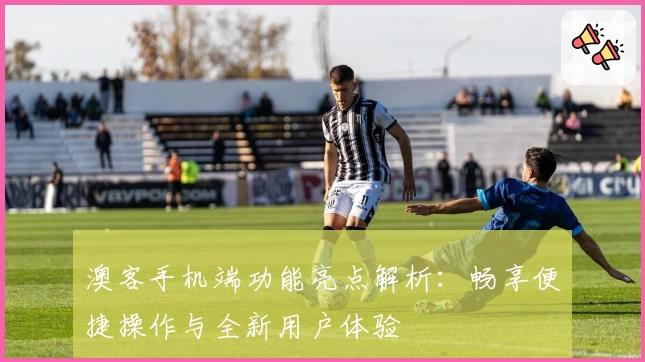 澳客手机端功能亮点解析:畅享便捷操作与全新用户体验