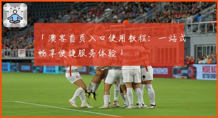 「澳客首页入口使用教程：一站式畅享便捷服务体验」