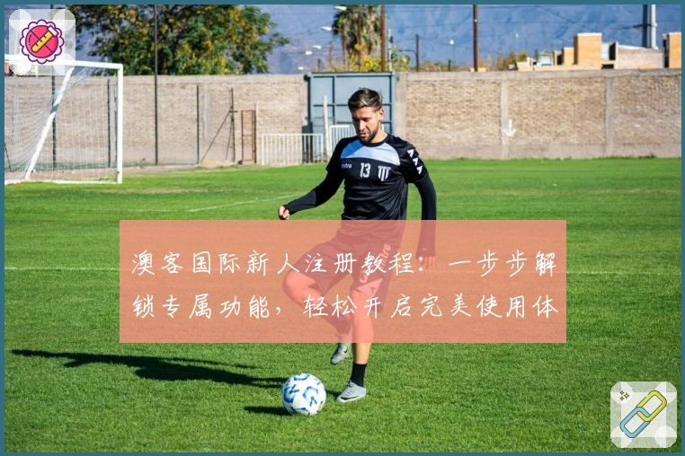 澳客国际新人注册教程：一步步解锁专属功能，轻松开启完美使用体验