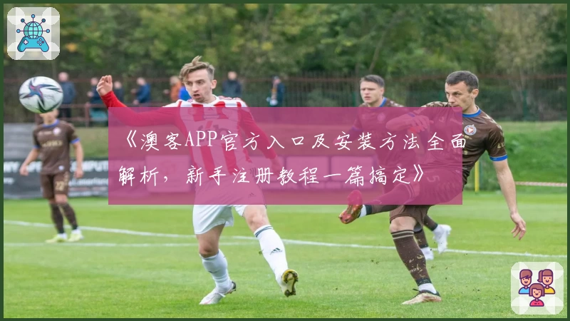 《澳客APP官方入口及安装方法全面解析,新手注册教程一篇搞定》