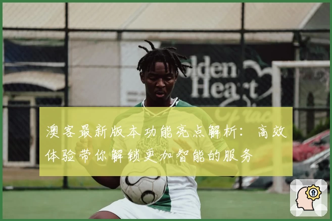 澳客最新版本功能亮点解析：高效体验带你解锁更加智能的服务