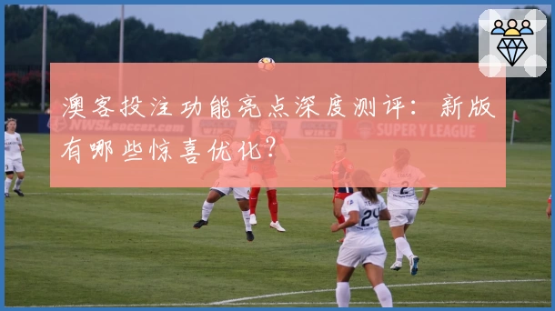 澳客投注功能亮点深度测评：新版有哪些惊喜优化？