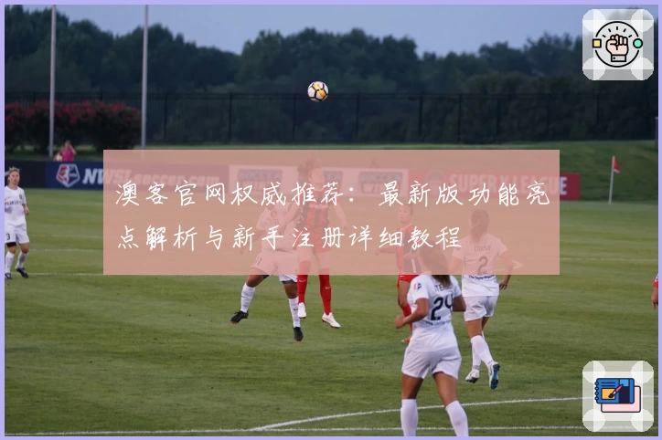 澳客官网权威推荐：最新版功能亮点解析与新手注册详细教程