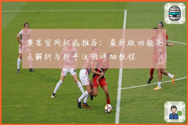 澳客官网权威推荐：最新版功能亮点解析与新手注册详细教程