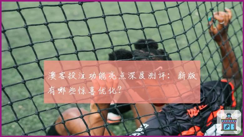 澳客投注功能亮点深度测评：新版有哪些惊喜优化？