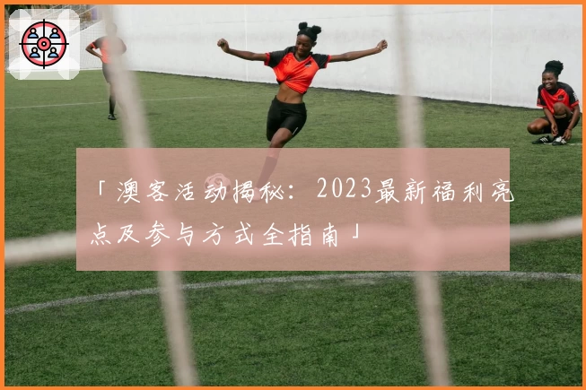 「澳客活动揭秘：2023最新福利亮点及参与方式全指南」