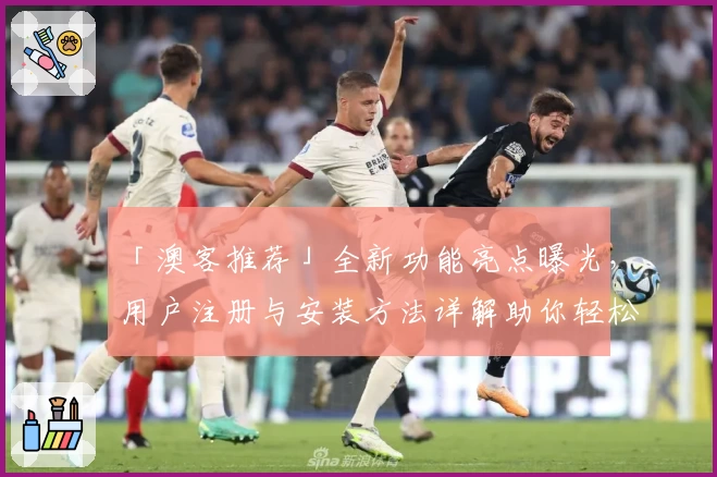 「澳客推荐」全新功能亮点曝光,用户注册与安装方法详解助你轻松上手