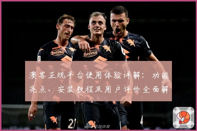 澳客正规平台使用体验详解：功能亮点、安装教程及用户评价全面解析