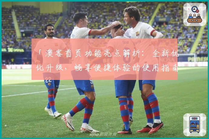 「澳客首页功能亮点解析：全新优化升级，畅享便捷体验的使用指南」