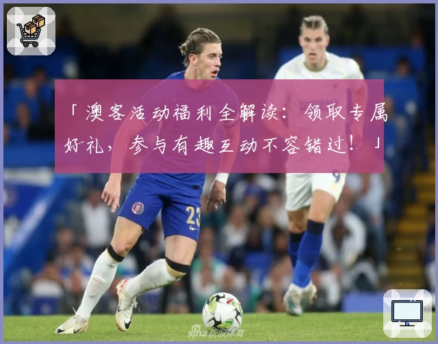 「澳客活动福利全解读:领取专属好礼,参与有趣互动不容错过!」