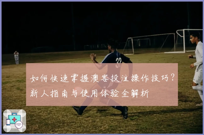 如何快速掌握澳客投注操作技巧？新人指南与使用体验全解析