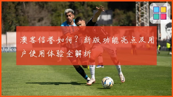 澳客信誉如何？新版功能亮点及用户使用体验全解析