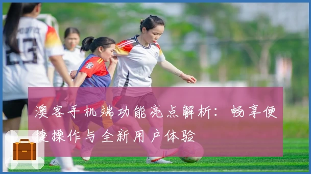 澳客手机端功能亮点解析：畅享便捷操作与全新用户体验