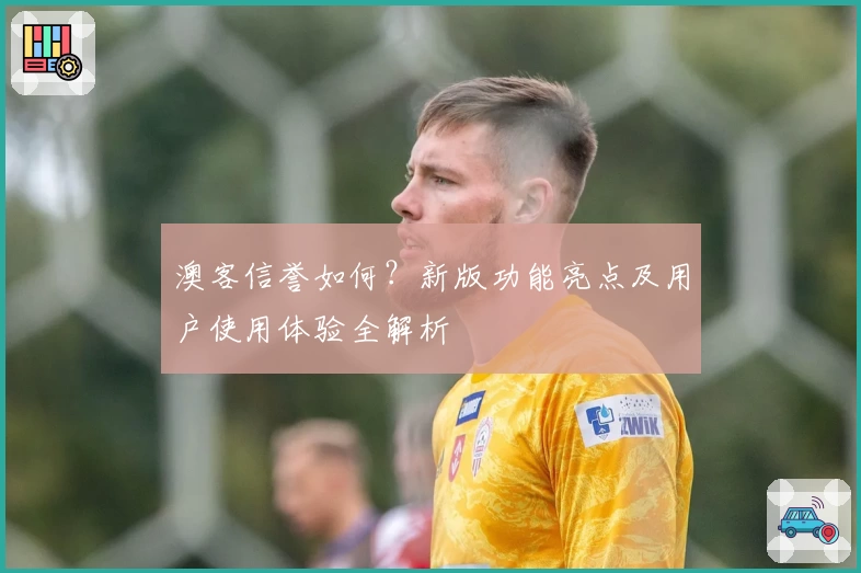 澳客信誉如何？新版功能亮点及用户使用体验全解析