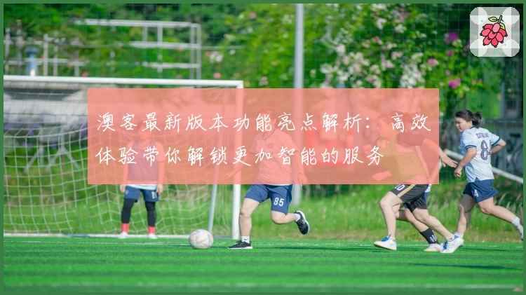 澳客最新版本功能亮点解析:高效体验带你解锁更加智能的服务