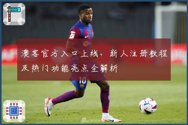 澳客官方入口上线，新人注册教程及热门功能亮点全解析